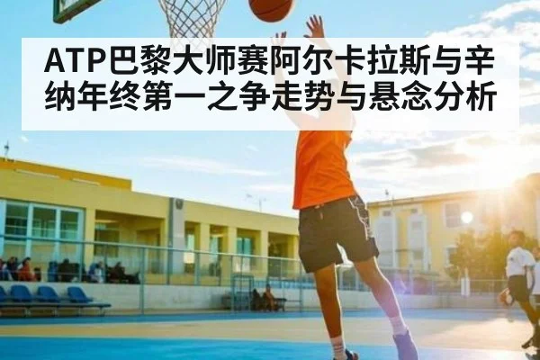 ATP巴黎大师赛阿尔卡拉斯与辛纳年终第一之争走势与悬念分析