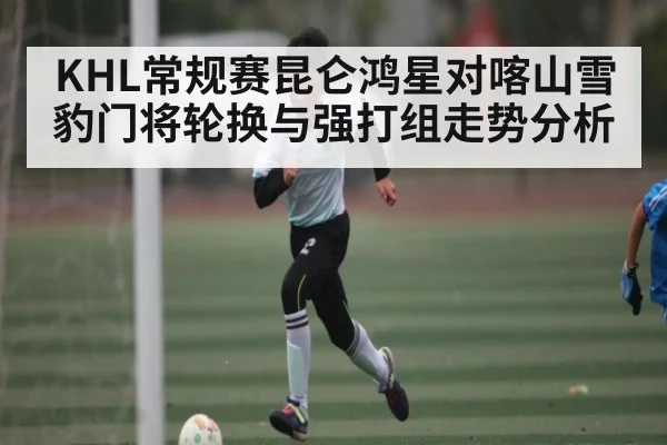 KHL常规赛昆仑鸿星对喀山雪豹门将轮换与强打组走势分析